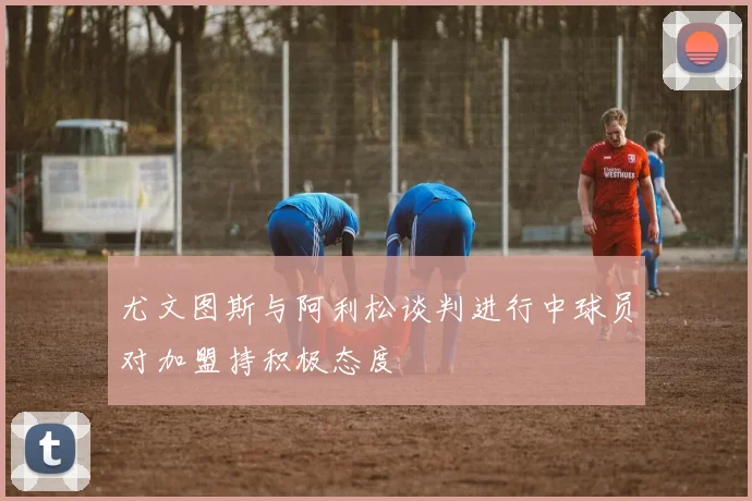 尤文图斯与阿利松谈判进行中球员对加盟持积极态度