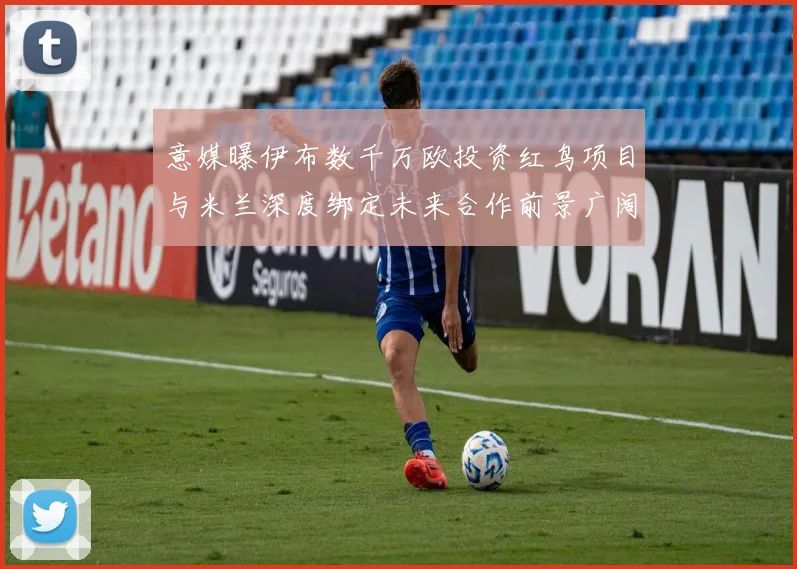 意媒曝伊布数千万欧投资红鸟项目与米兰深度绑定未来合作前景广阔
