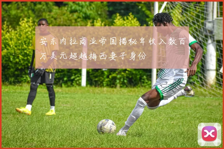 安东内拉商业帝国揭秘年收入数百万美元超越梅西妻子身份