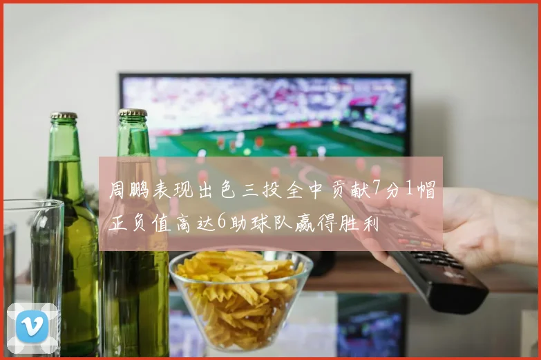 周鹏表现出色三投全中贡献7分1帽正负值高达6助球队赢得胜利