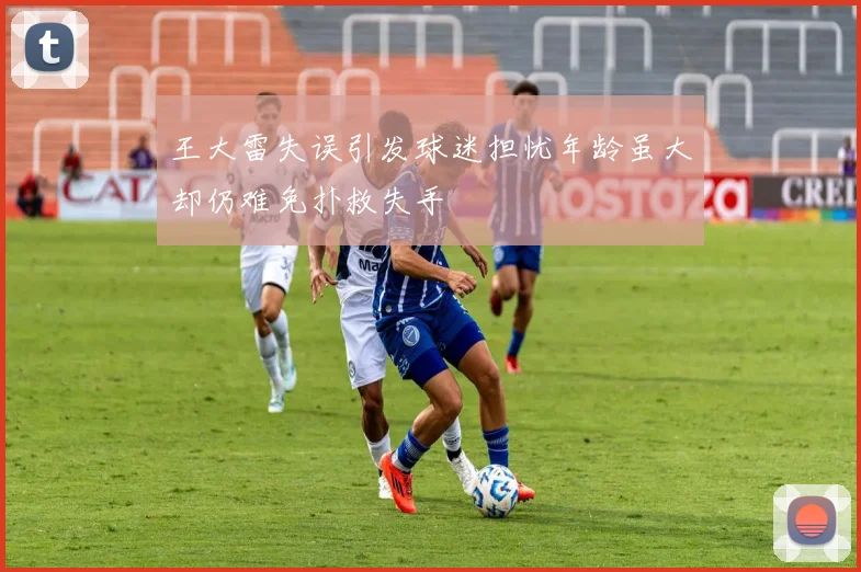 王大雷失误引发球迷担忧年龄虽大却仍难免扑救失手