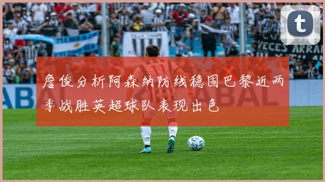 詹俊分析阿森纳防线稳固巴黎近两季战胜英超球队表现出色