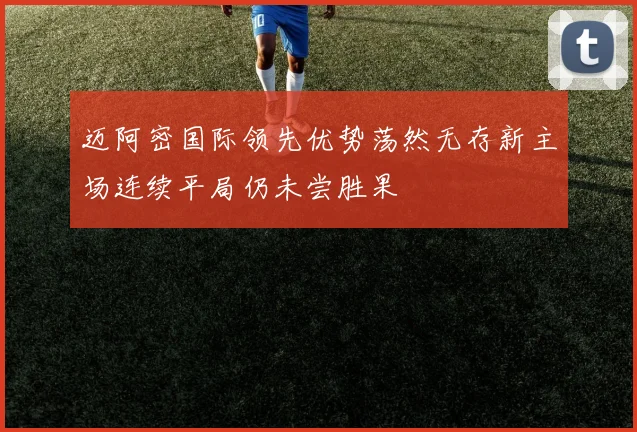 迈阿密国际领先优势荡然无存新主场连续平局仍未尝胜果