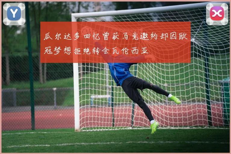 瓜尔达多回忆曾获马竞邀约却因欧冠梦想拒绝转会瓦伦西亚